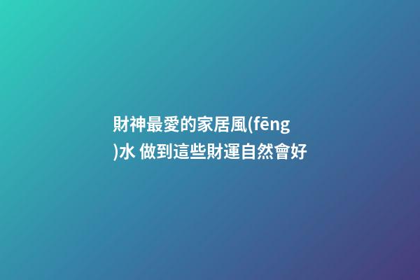 財神最愛的家居風(fēng)水 做到這些財運自然會好